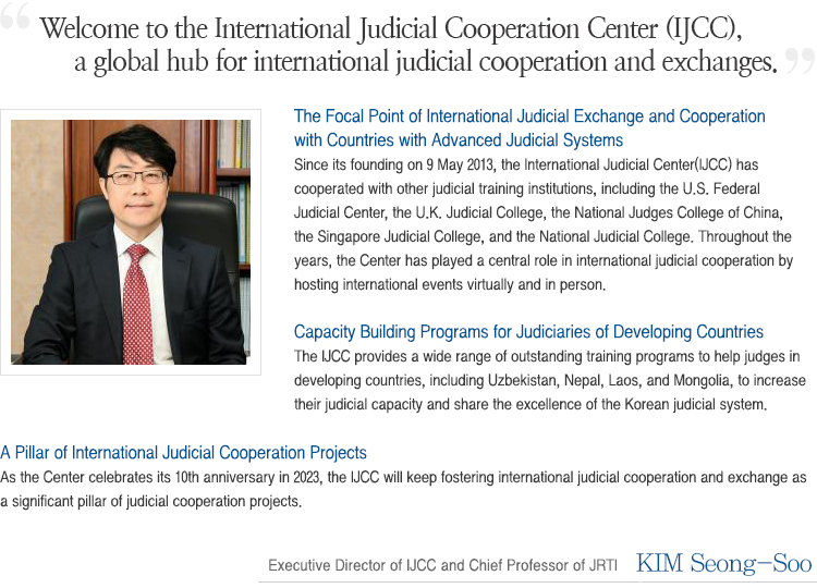 Welcome to the official website of the International Judicial Cooperation Center (IJCC ) at the Judicial Research and Training Institute.As part of our efforts to improve international judicial cooperation, the JRTI has long provided Judicial Training Programs for judges and court officials from different countries to offer high-quality education and rich experiences on the Korean legal and judicial system. As part of our commitment to cross boarder exchanges and cooperation, this year, I am pleased to announce the opening of the International Judicial Cooperation Center. The JRTI has founded this center to strengthen and promote international cooperation between judiciaries of different countries. With these goals, the center will continuously aim to successfully perform these responsibilities both systematically and effectively. The International Judicial Cooperation Center will be committed to providing diverse programs for foreign legal professionals with excellence. Through our center, the JRTI hopes to promote greater exchanges with foreign judiciaries and thereby, hold a pivotal role in promoting cooperation in the East Asian Region and beyond. Thank you. Moon, Young Hwa Secretary General  (Chief Professor